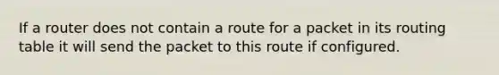 If a router does not contain a route for a packet in its routing table it will send the packet to this route if configured.