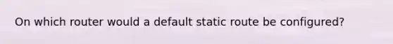 On which router would a default static route be configured?