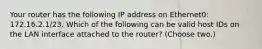 Your router has the following IP address on Ethernet0: 172.16.2.1/23. Which of the following can be valid host IDs on the LAN interface attached to the router? (Choose two.)