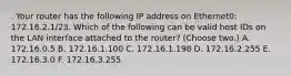 . Your router has the following IP address on Ethernet0: 172.16.2.1/23. Which of the following can be valid host IDs on the LAN interface attached to the router? (Choose two.) A. 172.16.0.5 B. 172.16.1.100 C. 172.16.1.198 D. 172.16.2.255 E. 172.16.3.0 F. 172.16.3.255