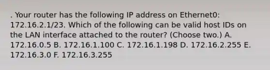 . Your router has the following IP address on Ethernet0: 172.16.2.1/23. Which of the following can be valid host IDs on the LAN interface attached to the router? (Choose two.) A. 172.16.0.5 B. 172.16.1.100 C. 172.16.1.198 D. 172.16.2.255 E. 172.16.3.0 F. 172.16.3.255