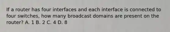 If a router has four interfaces and each interface is connected to four switches, how many broadcast domains are present on the router? A. 1 B. 2 C. 4 D. 8