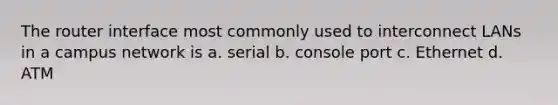 The router interface most commonly used to interconnect LANs in a campus network is a. serial b. console port c. Ethernet d. ATM