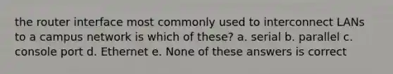 the router interface most commonly used to interconnect LANs to a campus network is which of these? a. serial b. parallel c. console port d. Ethernet e. None of these answers is correct