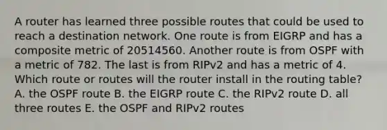 A router has learned three possible routes that could be used to reach a destination network. One route is from EIGRP and has a composite metric of 20514560. Another route is from OSPF with a metric of 782. The last is from RIPv2 and has a metric of 4. Which route or routes will the router install in the routing table? A. the OSPF route B. the EIGRP route C. the RIPv2 route D. all three routes E. the OSPF and RIPv2 routes