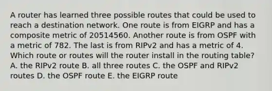 A router has learned three possible routes that could be used to reach a destination network. One route is from EIGRP and has a composite metric of 20514560. Another route is from OSPF with a metric of 782. The last is from RIPv2 and has a metric of 4. Which route or routes will the router install in the routing table? A. the RIPv2 route B. all three routes C. the OSPF and RIPv2 routes D. the OSPF route E. the EIGRP route