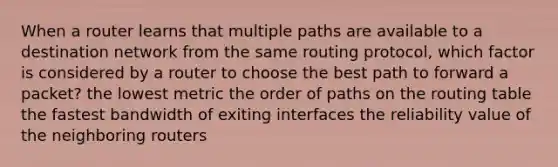 When a router learns that multiple paths are available to a destination network from the same routing protocol, which factor is considered by a router to choose the best path to forward a packet? the lowest metric the order of paths on the routing table the fastest bandwidth of exiting interfaces the reliability value of the neighboring routers