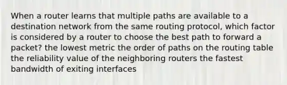 When a router learns that multiple paths are available to a destination network from the same routing protocol, which factor is considered by a router to choose the best path to forward a packet? the lowest metric the order of paths on the routing table the reliability value of the neighboring routers the fastest bandwidth of exiting interfaces