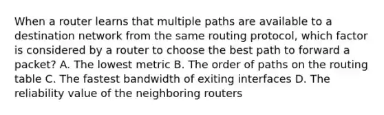 When a router learns that multiple paths are available to a destination network from the same routing protocol, which factor is considered by a router to choose the best path to forward a packet? A. The lowest metric B. The order of paths on the routing table C. The fastest bandwidth of exiting interfaces D. The reliability value of the neighboring routers