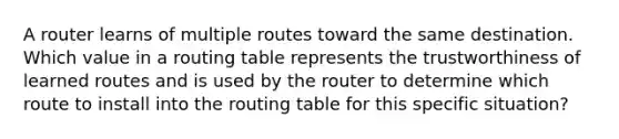 A router learns of multiple routes toward the same destination. Which value in a routing table represents the trustworthiness of learned routes and is used by the router to determine which route to install into the routing table for this specific situation?