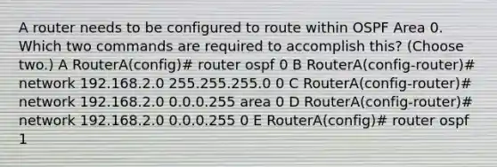 A router needs to be configured to route within OSPF Area 0. Which two commands are required to accomplish this? (Choose two.) A RouterA(config)# router ospf 0 B RouterA(config-router)# network 192.168.2.0 255.255.255.0 0 C RouterA(config-router)# network 192.168.2.0 0.0.0.255 area 0 D RouterA(config-router)# network 192.168.2.0 0.0.0.255 0 E RouterA(config)# router ospf 1