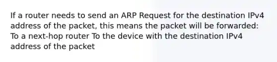 If a router needs to send an ARP Request for the destination IPv4 address of the packet, this means the packet will be forwarded: To a next-hop router To the device with the destination IPv4 address of the packet