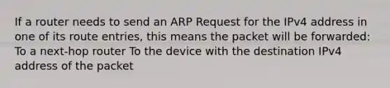 If a router needs to send an ARP Request for the IPv4 address in one of its route entries, this means the packet will be forwarded: To a next-hop router To the device with the destination IPv4 address of the packet