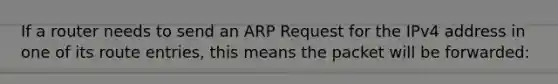 If a router needs to send an ARP Request for the IPv4 address in one of its route entries, this means the packet will be forwarded: