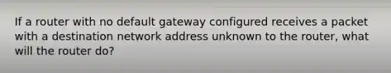 If a router with no default gateway configured receives a packet with a destination network address unknown to the router, what will the router do?