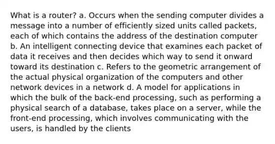 What is a router? a. Occurs when the sending computer divides a message into a number of efficiently sized units called packets, each of which contains the address of the destination computer b. An intelligent connecting device that examines each packet of data it receives and then decides which way to send it onward toward its destination c. Refers to the geometric arrangement of the actual physical organization of the computers and other network devices in a network d. A model for applications in which the bulk of the back-end processing, such as performing a physical search of a database, takes place on a server, while the front-end processing, which involves communicating with the users, is handled by the clients