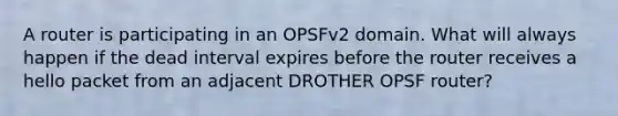 A router is participating in an OPSFv2 domain. What will always happen if the dead interval expires before the router receives a hello packet from an adjacent DROTHER OPSF router?