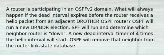 A router is participating in an OSPFv2 domain. What will always happen if the dead interval expires before the router receives a hello packet from an adjacent DROTHER OSPF router? OSPF will run a new DR/BDR election. SPF will run and determine which neighbor router is "down". A new dead interval timer of 4 times the hello interval will start. OSPF will remove that neighbor from the router link-state database.