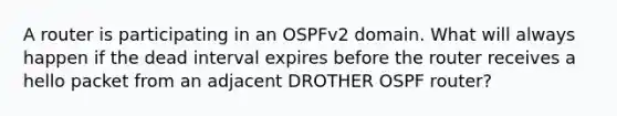 A router is participating in an OSPFv2 domain. What will always happen if the dead interval expires before the router receives a hello packet from an adjacent DROTHER OSPF router?