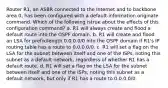 Router R1, an ASBR connected to the Internet and to backbone area 0, has been configured with a default-information originate command. Which of the following istrue about the effects of this configuration command? a. R1 will always create and flood a default route into the OSPF domain. b. R1 will create and flood an LSA for prefix/length 0.0.0.0/0 into the OSPF domain if R1's IP routing table has a route to 0.0.0.0/0. c. R1 will set a flag on the LSA for the subnet between itself and one of the ISPs, noting this subnet as a default network, regardless of whether R1 has a default route. d. R1 will set a flag on the LSA for the subnet between itself and one of the ISPs, noting this subnet as a default network, but only if R1 has a route to 0.0.0.0/0.