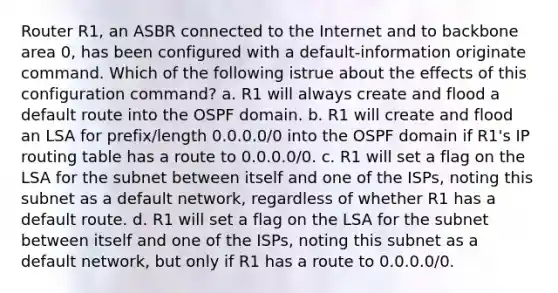 Router R1, an ASBR connected to the Internet and to backbone area 0, has been configured with a default-information originate command. Which of the following istrue about the effects of this configuration command? a. R1 will always create and flood a default route into the OSPF domain. b. R1 will create and flood an LSA for prefix/length 0.0.0.0/0 into the OSPF domain if R1's IP routing table has a route to 0.0.0.0/0. c. R1 will set a flag on the LSA for the subnet between itself and one of the ISPs, noting this subnet as a default network, regardless of whether R1 has a default route. d. R1 will set a flag on the LSA for the subnet between itself and one of the ISPs, noting this subnet as a default network, but only if R1 has a route to 0.0.0.0/0.