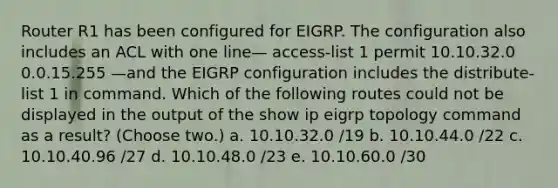 Router R1 has been configured for EIGRP. The configuration also includes an ACL with one line— access-list 1 permit 10.10.32.0 0.0.15.255 —and the EIGRP configuration includes the distribute-list 1 in command. Which of the following routes could not be displayed in the output of the show ip eigrp topology command as a result? (Choose two.) a. 10.10.32.0 /19 b. 10.10.44.0 /22 c. 10.10.40.96 /27 d. 10.10.48.0 /23 e. 10.10.60.0 /30