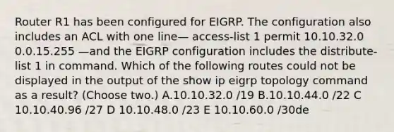 Router R1 has been configured for EIGRP. The configuration also includes an ACL with one line— access-list 1 permit 10.10.32.0 0.0.15.255 —and the EIGRP configuration includes the distribute-list 1 in command. Which of the following routes could not be displayed in the output of the show ip eigrp topology command as a result? (Choose two.) A.10.10.32.0 /19 B.10.10.44.0 /22 C 10.10.40.96 /27 D 10.10.48.0 /23 E 10.10.60.0 /30de