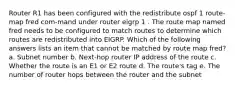 Router R1 has been configured with the redistribute ospf 1 route-map fred com-mand under router eigrp 1 . The route map named fred needs to be configured to match routes to determine which routes are redistributed into EIGRP. Which of the following answers lists an item that cannot be matched by route map fred? a. Subnet number b. Next-hop router IP address of the route c. Whether the route is an E1 or E2 route d. The route's tag e. The number of router hops between the router and the subnet