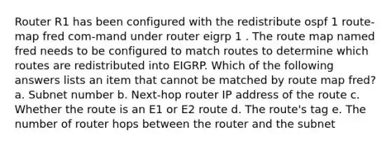 Router R1 has been configured with the redistribute ospf 1 route-map fred com-mand under router eigrp 1 . The route map named fred needs to be configured to match routes to determine which routes are redistributed into EIGRP. Which of the following answers lists an item that cannot be matched by route map fred? a. Subnet number b. Next-hop router IP address of the route c. Whether the route is an E1 or E2 route d. The route's tag e. The number of router hops between the router and the subnet