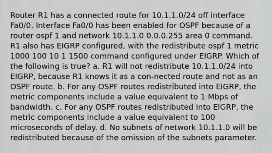 Router R1 has a connected route for 10.1.1.0/24 off interface Fa0/0. Interface Fa0/0 has been enabled for OSPF because of a router ospf 1 and network 10.1.1.0 0.0.0.255 area 0 command. R1 also has EIGRP configured, with the redistribute ospf 1 metric 1000 100 10 1 1500 command configured under EIGRP. Which of the following is true? a. R1 will not redistribute 10.1.1.0/24 into EIGRP, because R1 knows it as a con-nected route and not as an OSPF route. b. For any OSPF routes redistributed into EIGRP, the metric components include a value equivalent to 1 Mbps of bandwidth. c. For any OSPF routes redistributed into EIGRP, the metric components include a value equivalent to 100 microseconds of delay. d. No subnets of network 10.1.1.0 will be redistributed because of the omission of the subnets parameter.