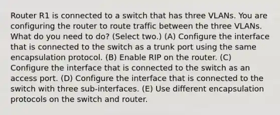 Router R1 is connected to a switch that has three VLANs. You are configuring the router to route traffic between the three VLANs. What do you need to do? (Select two.) (A) Configure the interface that is connected to the switch as a trunk port using the same encapsulation protocol. (B) Enable RIP on the router. (C) Configure the interface that is connected to the switch as an access port. (D) Configure the interface that is connected to the switch with three sub-interfaces. (E) Use different encapsulation protocols on the switch and router.