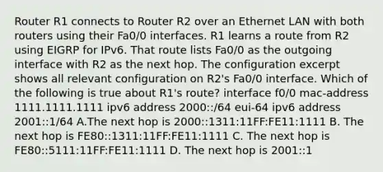 Router R1 connects to Router R2 over an Ethernet LAN with both routers using their Fa0/0 interfaces. R1 learns a route from R2 using EIGRP for IPv6. That route lists Fa0/0 as the outgoing interface with R2 as the next hop. The configuration excerpt shows all relevant configuration on R2's Fa0/0 interface. Which of the following is true about R1's route? interface f0/0 mac-address 1111.1111.1111 ipv6 address 2000::/64 eui-64 ipv6 address 2001::1/64 A.The next hop is 2000::1311:11FF:FE11:1111 B. The next hop is FE80::1311:11FF:FE11:1111 C. The next hop is FE80::5111:11FF:FE11:1111 D. The next hop is 2001::1