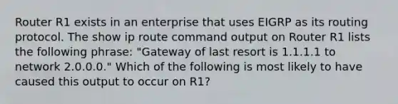 Router R1 exists in an enterprise that uses EIGRP as its routing protocol. The show ip route command output on Router R1 lists the following phrase: "Gateway of last resort is 1.1.1.1 to network 2.0.0.0." Which of the following is most likely to have caused this output to occur on R1?