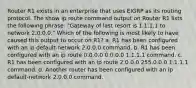 Router R1 exists in an enterprise that uses EIGRP as its routing protocol. The show ip route command output on Router R1 lists the following phrase: "Gateway of last resort is 1.1.1.1 to network 2.0.0.0." Which of the following is most likely to have caused this output to occur on R1? a. R1 has been configured with an ip default-network 2.0.0.0 command. b. R1 has been configured with an ip route 0.0.0.0 0.0.0.0 1.1.1.1 command. c. R1 has been configured with an ip route 2.0.0.0 255.0.0.0 1.1.1.1 command. d. Another router has been configured with an ip default-network 2.0.0.0 command.