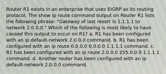 Router R1 exists in an enterprise that uses EIGRP as its routing protocol. The show ip route command output on Router R1 lists the following phrase: "Gateway of last resort is 1.1.1.1 to network 2.0.0.0." Which of the following is most likely to have caused this output to occur on R1? a. R1 has been configured with an ip default-network 2.0.0.0 command. b. R1 has been configured with an ip route 0.0.0.0 0.0.0.0 1.1.1.1 command. c. R1 has been configured with an ip route 2.0.0.0 255.0.0.0 1.1.1.1 command. d. Another router has been configured with an ip default-network 2.0.0.0 command.