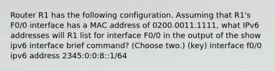 Router R1 has the following configuration. Assuming that R1's F0/0 interface has a MAC address of 0200.0011.1111, what IPv6 addresses will R1 list for interface F0/0 in the output of the show ipv6 interface brief command? (Choose two.) (key) interface f0/0 ipv6 address 2345:0:0:8::1/64