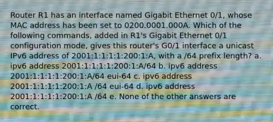 Router R1 has an interface named Gigabit Ethernet 0/1, whose MAC address has been set to 0200.0001.000A. Which of the following commands, added in R1's Gigabit Ethernet 0/1 configuration mode, gives this router's G0/1 interface a unicast IPv6 address of 2001:1:1:1:1:200:1:A, with a /64 prefix length? a. ipv6 address 2001:1:1:1:1:200:1:A/64 b. ipv6 address 2001:1:1:1:1:200:1:A/64 eui-64 c. ipv6 address 2001:1:1:1:1:200:1:A /64 eui-64 d. ipv6 address 2001:1:1:1:1:200:1:A /64 e. None of the other answers are correct.