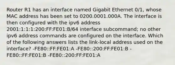 Router R1 has an interface named Gigabit Ethernet 0/1, whose MAC address has been set to 0200.0001.000A. The interface is then configured with the ipv6 address 2001:1:1:1:200:FF:FE01:B/64 interface subcommand; no other ipv6 address commands are configured on the interface. Which of the following answers lists the link-local address used on the interface? -FE80::FF:FE01:A -FE80::200:FF:FE01:B -FE80::FF:FE01:B -FE80::200:FF:FE01:A