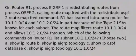 On Router R1, process EIGRP 1 is redistributing routes from process OSPF 2, calling route map fred with the redistribute ospf 2 route-map fred command. R1 has learned intra-area routes for 10.1.1.0/24 and 10.1.2.0/24 in part because of the Type 2 LSAs known for each subnet. The route map filters route 10.1.1.0/24 and allows 10.1.2.0/24 through. Which of the following commands on Router R1 list subnet 10.1.1.0/24? (Choose two.) a. show ip route b. show ip eigrp topology c. show ip ospf database d. show ip eigrp topology 10.1.1.0/24