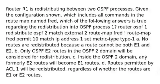 Router R1 is redistributing between two OSPF processes. Given the configuration shown, which includes all commands in the route map named fred, which of the fol-lowing answers is true regarding the redistribution into OSPF process 1? router ospf 1 redistribute ospf 2 match external 2 route-map fred ! route-map fred permit 10 match ip address 1 set metric-type type-1 a. No routes are redistributed because a route cannot be both E1 and E2. b. Only OSPF E2 routes in the OSPF 2 domain will be considered for redistribution. c. Inside the OSPF 2 domain, any formerly E2 routes will become E1 routes. d. Routes permitted by ACL 1 will be redistributed, regardless of whether the routes are E1 or E2 routes.