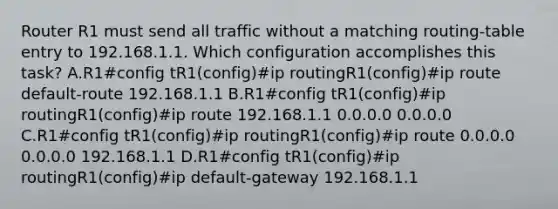 Router R1 must send all traffic without a matching routing-table entry to 192.168.1.1. Which configuration accomplishes this task? A.R1#config tR1(config)#ip routingR1(config)#ip route default-route 192.168.1.1 B.R1#config tR1(config)#ip routingR1(config)#ip route 192.168.1.1 0.0.0.0 0.0.0.0 C.R1#config tR1(config)#ip routingR1(config)#ip route 0.0.0.0 0.0.0.0 192.168.1.1 D.R1#config tR1(config)#ip routingR1(config)#ip default-gateway 192.168.1.1