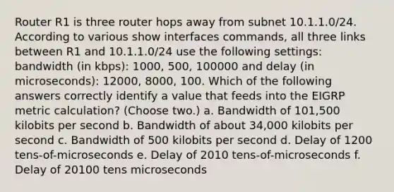 Router R1 is three router hops away from subnet 10.1.1.0/24. According to various show interfaces commands, all three links between R1 and 10.1.1.0/24 use the following settings: bandwidth (in kbps): 1000, 500, 100000 and delay (in microseconds): 12000, 8000, 100. Which of the following answers correctly identify a value that feeds into the EIGRP metric calculation? (Choose two.) a. Bandwidth of 101,500 kilobits per second b. Bandwidth of about 34,000 kilobits per second c. Bandwidth of 500 kilobits per second d. Delay of 1200 tens-of-microseconds e. Delay of 2010 tens-of-microseconds f. Delay of 20100 tens microseconds