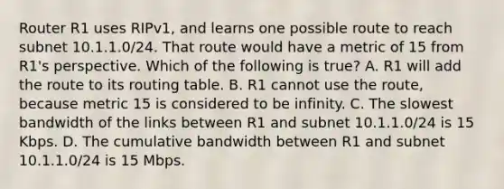 Router R1 uses RIPv1, and learns one possible route to reach subnet 10.1.1.0/24. That route would have a metric of 15 from R1's perspective. Which of the following is true? A. R1 will add the route to its routing table. B. R1 cannot use the route, because metric 15 is considered to be infinity. C. The slowest bandwidth of the links between R1 and subnet 10.1.1.0/24 is 15 Kbps. D. The cumulative bandwidth between R1 and subnet 10.1.1.0/24 is 15 Mbps.