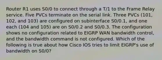 Router R1 uses S0/0 to connect through a T/1 to the Frame Relay service. Five PVCs terminate on the serial link. Three PVCs (101, 102, and 103) are configured on subinterface S0/0.1, and one each (104 and 105) are on S0/0.2 and S0/0.3. The configuration shows no configuration related to EIGRP WAN bandwidth control, and the bandwidth command is not configured. Which of the following is true about how Cisco IOS tries to limit EIGRP's use of bandwidth on S0/0?