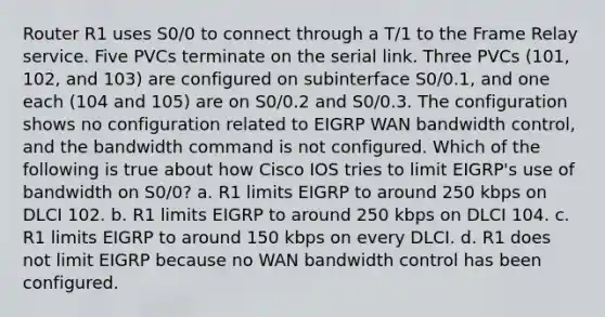 Router R1 uses S0/0 to connect through a T/1 to the Frame Relay service. Five PVCs terminate on the serial link. Three PVCs (101, 102, and 103) are configured on subinterface S0/0.1, and one each (104 and 105) are on S0/0.2 and S0/0.3. The configuration shows no configuration related to EIGRP WAN bandwidth control, and the bandwidth command is not configured. Which of the following is true about how Cisco IOS tries to limit EIGRP's use of bandwidth on S0/0? a. R1 limits EIGRP to around 250 kbps on DLCI 102. b. R1 limits EIGRP to around 250 kbps on DLCI 104. c. R1 limits EIGRP to around 150 kbps on every DLCI. d. R1 does not limit EIGRP because no WAN bandwidth control has been configured.