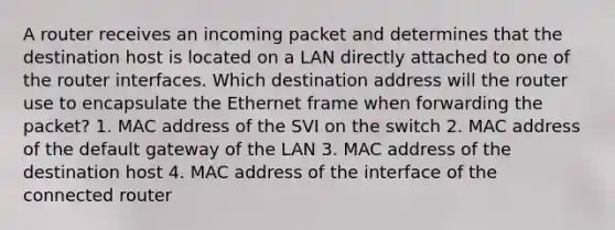 A router receives an incoming packet and determines that the destination host is located on a LAN directly attached to one of the router interfaces. Which destination address will the router use to encapsulate the Ethernet frame when forwarding the packet? 1. MAC address of the SVI on the switch 2. MAC address of the default gateway of the LAN 3. MAC address of the destination host 4. MAC address of the interface of the connected router