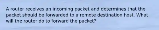 A router receives an incoming packet and determines that the packet should be forwarded to a remote destination host. What will the router do to forward the packet?