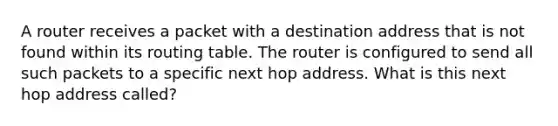 A router receives a packet with a destination address that is not found within its routing table. The router is configured to send all such packets to a specific next hop address. What is this next hop address called?