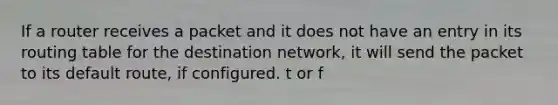 If a router receives a packet and it does not have an entry in its routing table for the destination network, it will send the packet to its default route, if configured. t or f