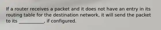 If a router receives a packet and it does not have an entry in its routing table for the destination network, it will send the packet to its ___________, if configured.